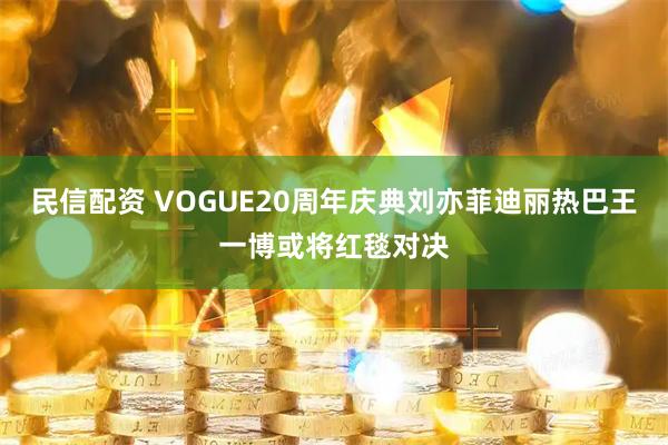 民信配资 VOGUE20周年庆典刘亦菲迪丽热巴王一博或将红毯对决