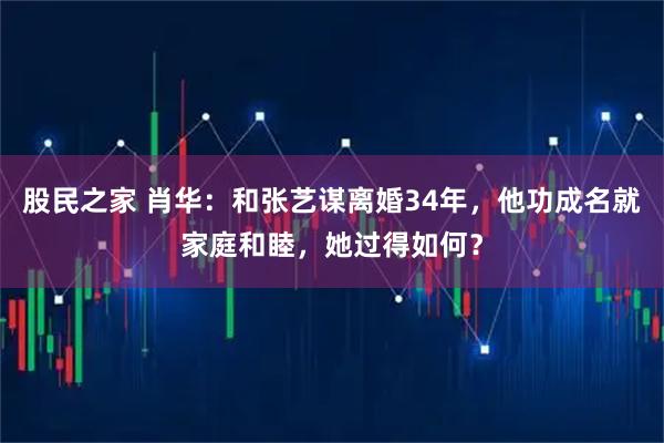 股民之家 肖华：和张艺谋离婚34年，他功成名就家庭和睦，她过得如何？