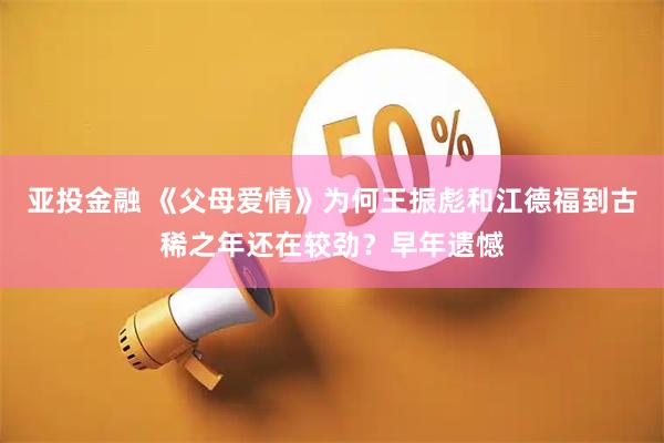 亚投金融 《父母爱情》为何王振彪和江德福到古稀之年还在较劲？早年遗憾