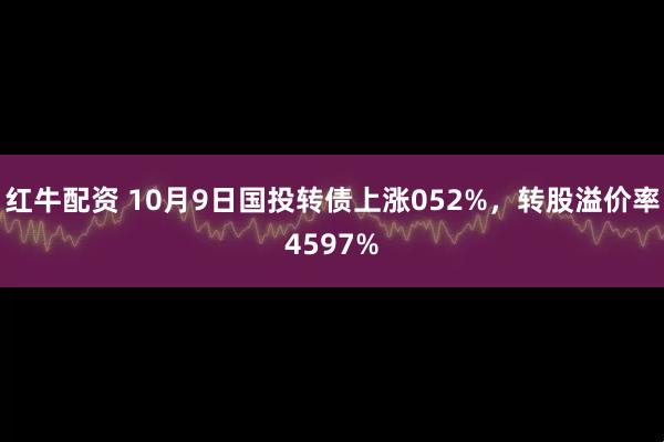 红牛配资 10月9日国投转债上涨052%，转股溢价率4597%