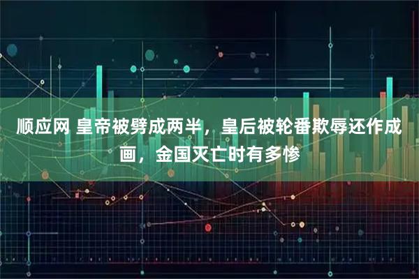 顺应网 皇帝被劈成两半，皇后被轮番欺辱还作成画，金国灭亡时有多惨