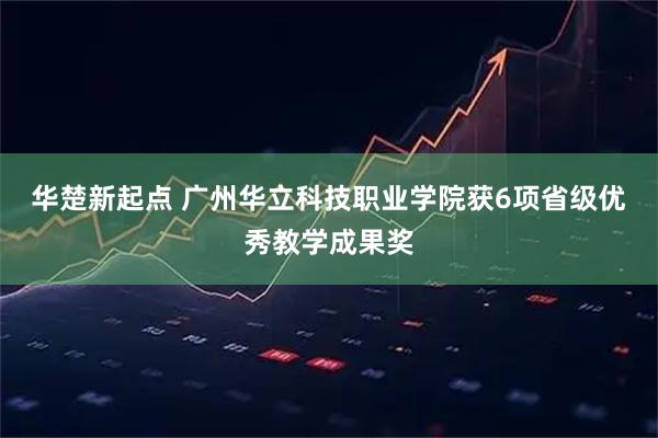 华楚新起点 广州华立科技职业学院获6项省级优秀教学成果奖